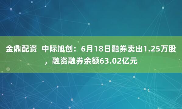 金鼎配资  中际旭创：6月18日融券卖出1.25万股，融资融券余额63.02亿元