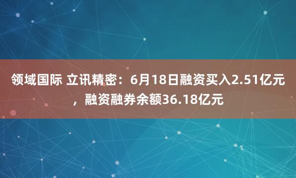 领域国际 立讯精密：6月18日融资买入2.51亿元，融资融券余额36.18亿元