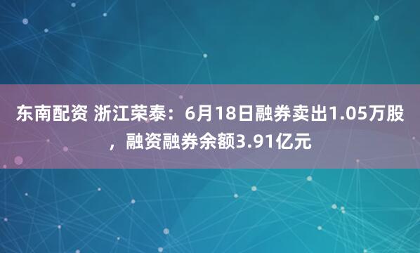 东南配资 浙江荣泰:6月18日融券卖出1.05万股,融资融券余额3.91亿元
