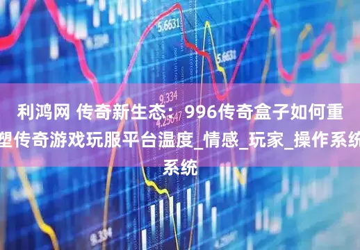 利鸿网 传奇新生态：996传奇盒子如何重塑传奇游戏玩服平台温度_情感_玩家_操作系统