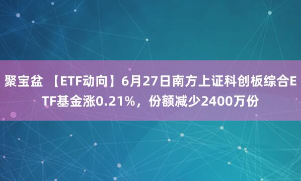 聚宝盆 【ETF动向】6月27日南方上证科创板综合ETF基金涨0.21%，份额减少2400万份