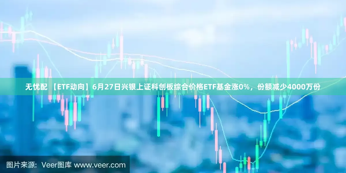 无忧配 【ETF动向】6月27日兴银上证科创板综合价格ETF基金涨0%，份额减少4000万份