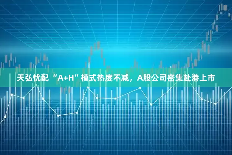 天弘忧配 “A+H”模式热度不减，A股公司密集赴港上市