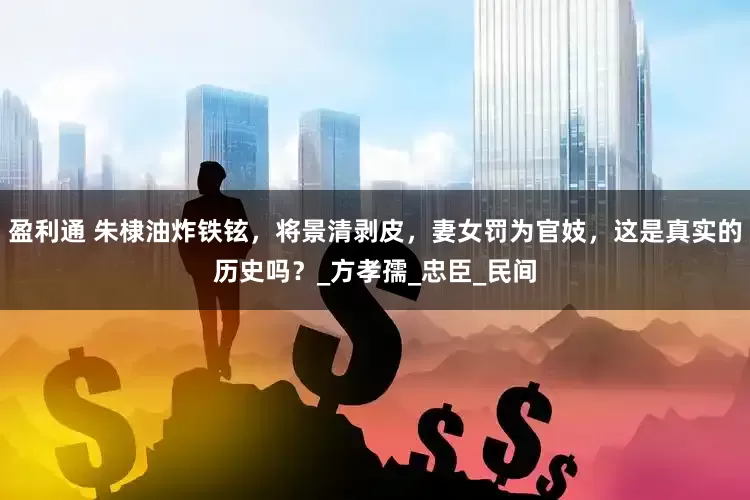 盈利通 朱棣油炸铁铉，将景清剥皮，妻女罚为官妓，这是真实的历史吗？_方孝孺_忠臣_民间