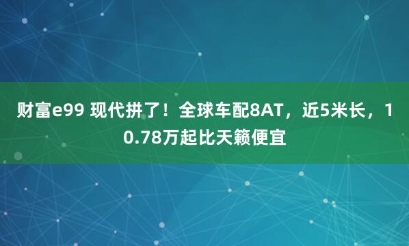 财富e99 现代拼了！全球车配8AT，近5米长，10.78万起比天籁便宜