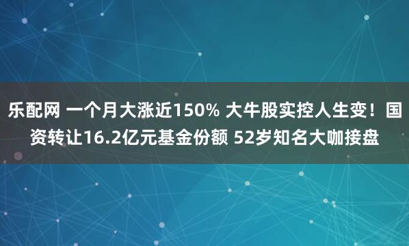 乐配网 一个月大涨近150% 大牛股实控人生变!国资转让16.2亿元基金份额 52岁知名大咖接盘