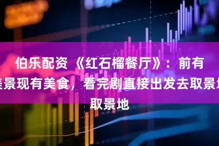 伯乐配资 《红石榴餐厅》：前有美景现有美食，看完剧直接出发去取景地