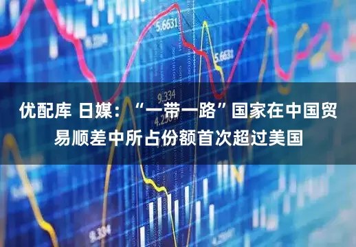 优配库 日媒:“一带一路”国家在中国贸易顺差中所占份额首次超过美国