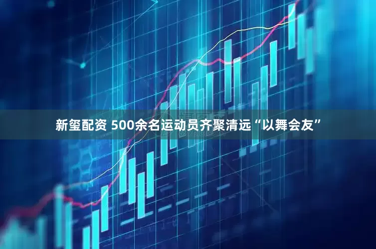 新玺配资 500余名运动员齐聚清远“以舞会友”