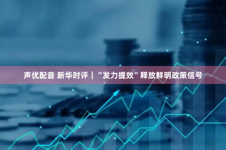 声优配音 新华时评｜“发力提效”释放鲜明政策信号