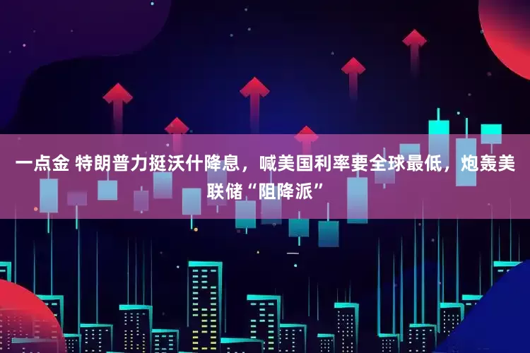 一点金 特朗普力挺沃什降息，喊美国利率要全球最低，炮轰美联储“阻降派”
